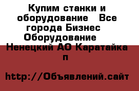 Купим станки и оборудование - Все города Бизнес » Оборудование   . Ненецкий АО,Каратайка п.